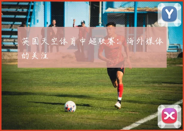 英国天空体育中超联赛：海外媒体的关注