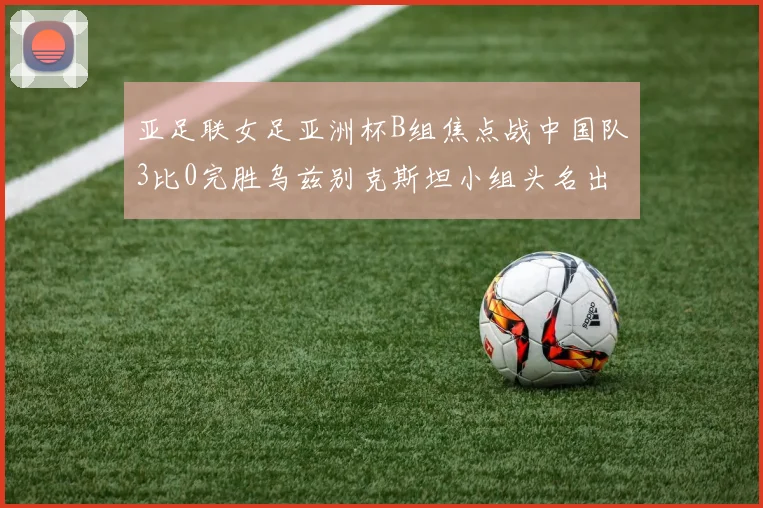 亚足联女足亚洲杯B组焦点战中国队3比0完胜乌兹别克斯坦小组头名出线在望