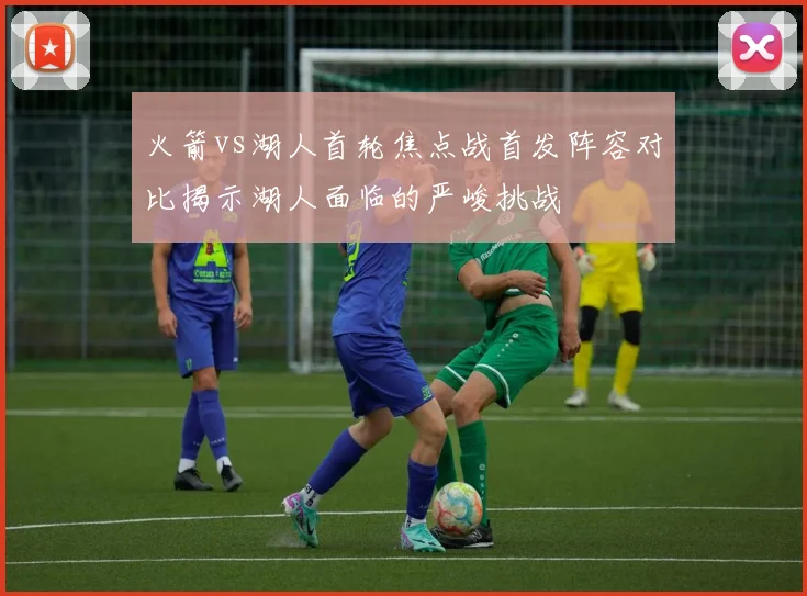 火箭vs湖人首轮焦点战首发阵容对比揭示湖人面临的严峻挑战