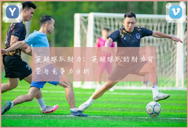 英超球队财力：英超球队的财力背景与竞争力分析