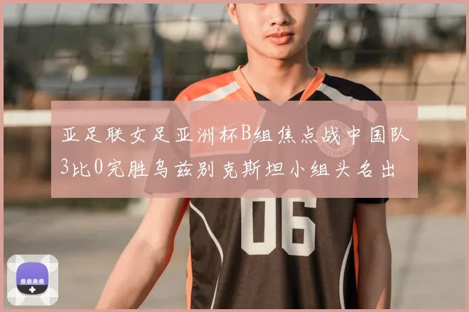 亚足联女足亚洲杯B组焦点战中国队3比0完胜乌兹别克斯坦小组头名出线在望