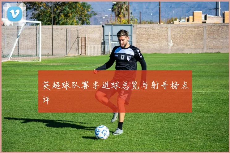 英超球队赛季进球总览与射手榜点评