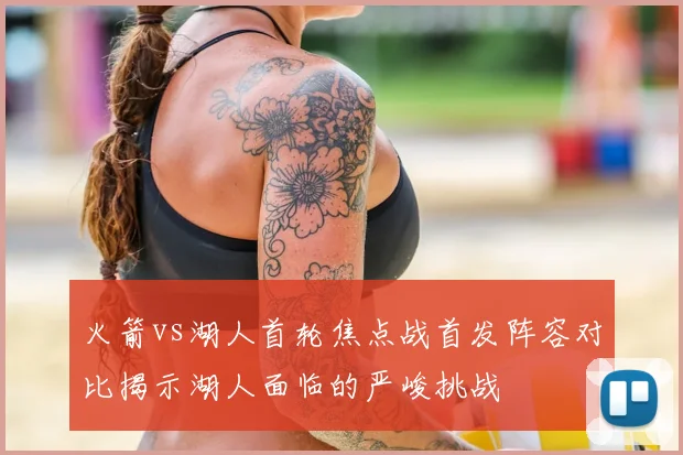 火箭vs湖人首轮焦点战首发阵容对比揭示湖人面临的严峻挑战
