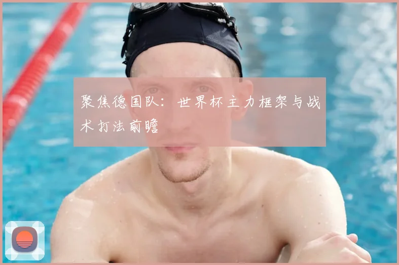 聚焦德国队：世界杯主力框架与战术打法前瞻